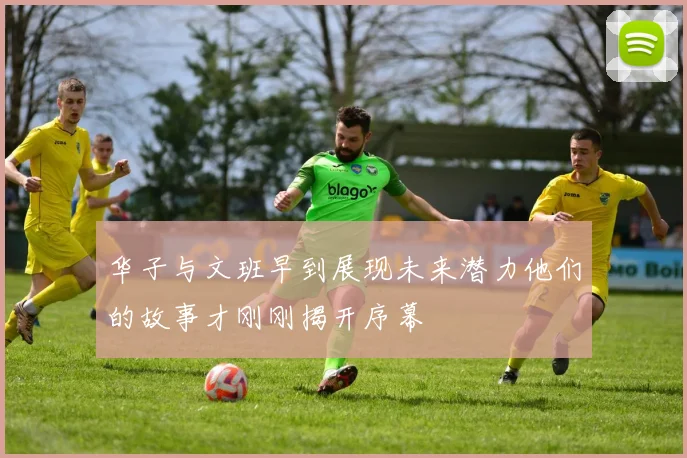 华子与文班早到展现未来潜力他们的故事才刚刚揭开序幕