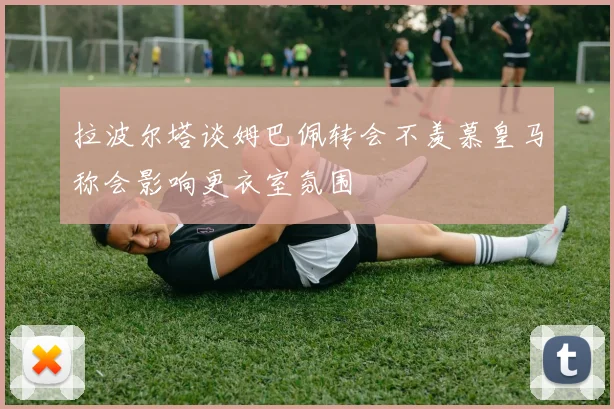 拉波尔塔谈姆巴佩转会不羡慕皇马称会影响更衣室氛围