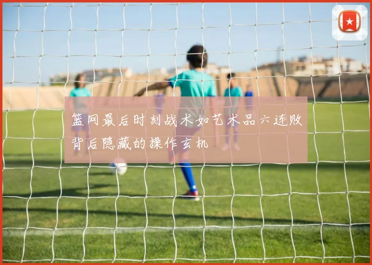 篮网最后时刻战术如艺术品六连败背后隐藏的操作玄机