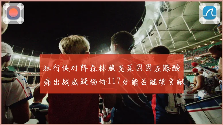 独行侠对阵森林狼克莱因因左膝酸痛出战成疑场均117分能否继续贡献