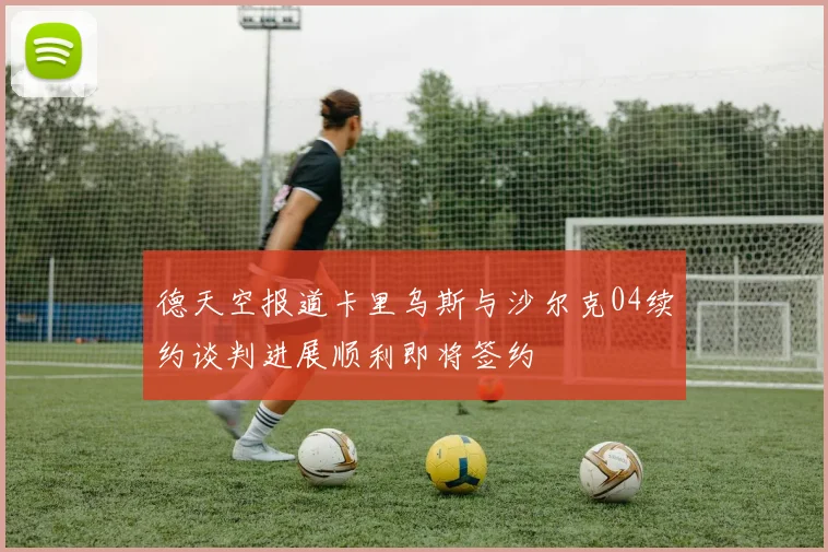 德天空报道卡里乌斯与沙尔克04续约谈判进展顺利即将签约