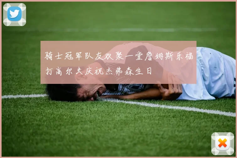 骑士冠军队友欢聚一堂詹姆斯乐福打高尔夫庆祝杰弗森生日