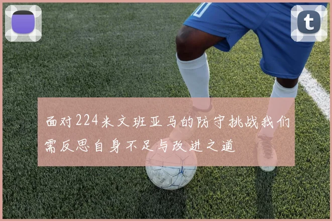 面对224米文班亚马的防守挑战我们需反思自身不足与改进之道