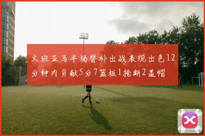 文班亚马半场替补出战表现出色12分钟内贡献5分7篮板1抢断2盖帽