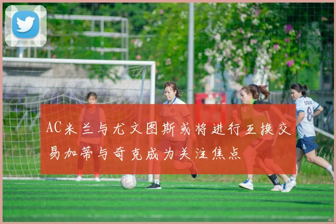 AC米兰与尤文图斯或将进行互换交易加蒂与奇克成为关注焦点