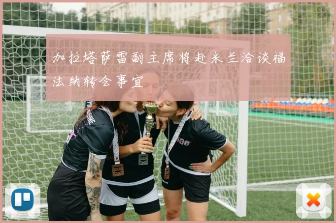 加拉塔萨雷副主席将赴米兰洽谈福法纳转会事宜