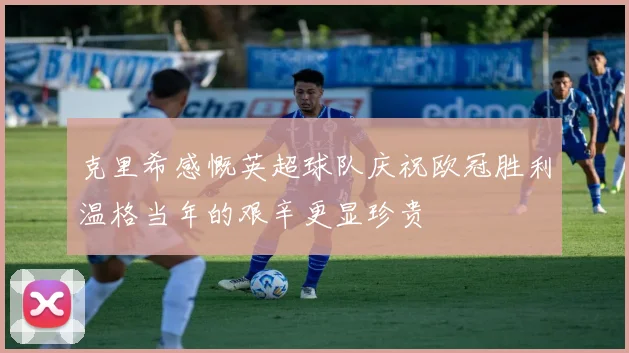 克里希感慨英超球队庆祝欧冠胜利温格当年的艰辛更显珍贵